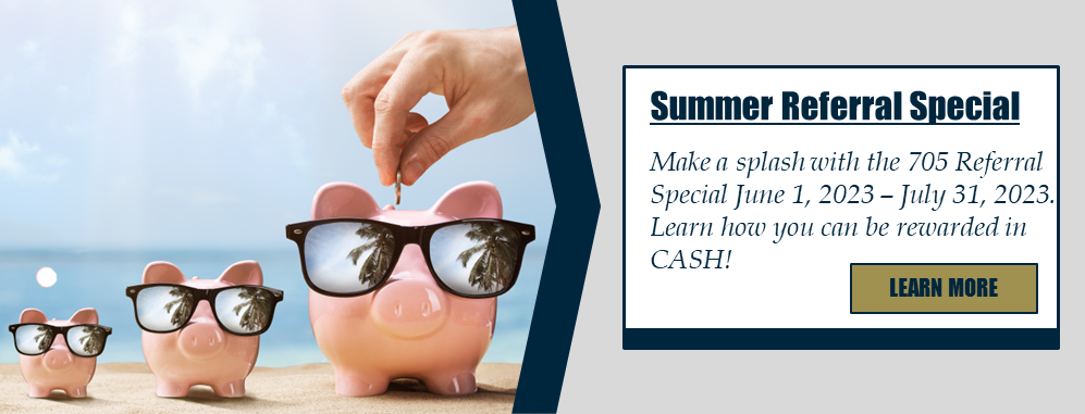 Summer Referral Special: Make a splash with the 705 Referral Special June 1, 2023 – July 31, 2023. Learn how you can be rewarded in CASH! Learn more.