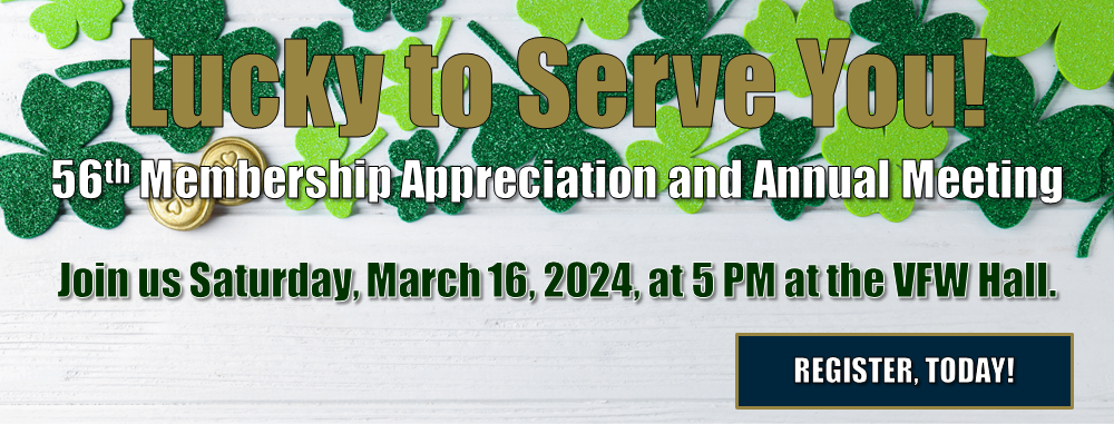 Lucky to Serve You! 56th Membership Appreciation and Annual Meeting. Join us Saturday, March 16, 2024, at 5 PM at the VFW Hall. REGISTER, TODAY! 
